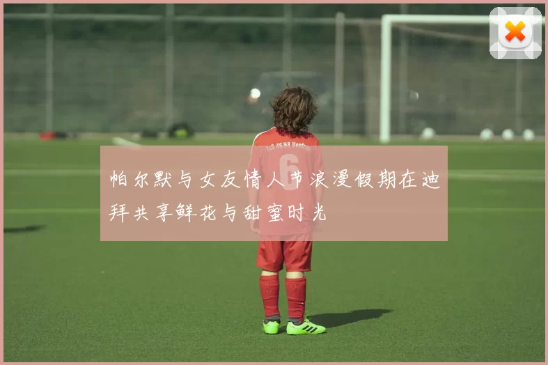 帕尔默与女友情人节浪漫假期在迪拜共享鲜花与甜蜜时光