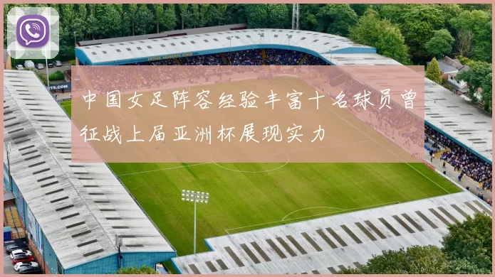中国女足阵容经验丰富十名球员曾征战上届亚洲杯展现实力