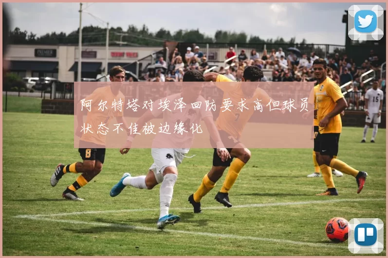 阿尔特塔对埃泽回防要求高但球员状态不佳被边缘化
