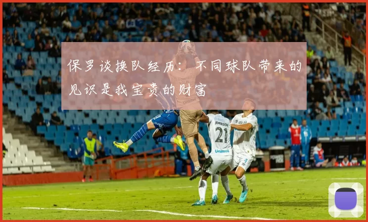 保罗谈换队经历：不同球队带来的见识是我宝贵的财富