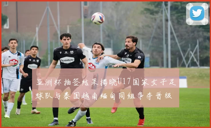 亚洲杯抽签结果揭晓U17国家女子足球队与泰国越南缅甸同组争夺晋级资格