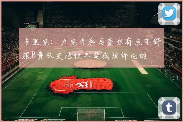 卡里克：卢克肖和马奎尔有点不舒服B费队史地位不是我该评论的