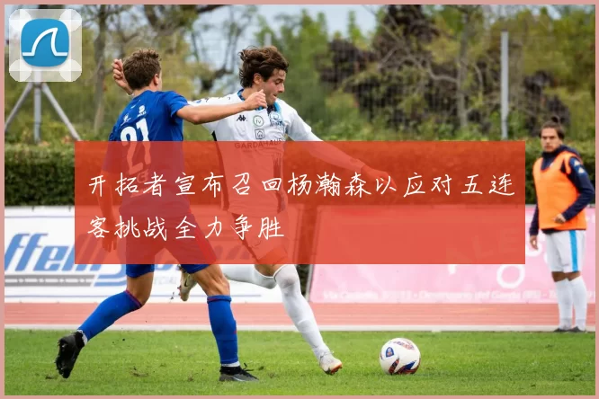 开拓者宣布召回杨瀚森以应对五连客挑战全力争胜
