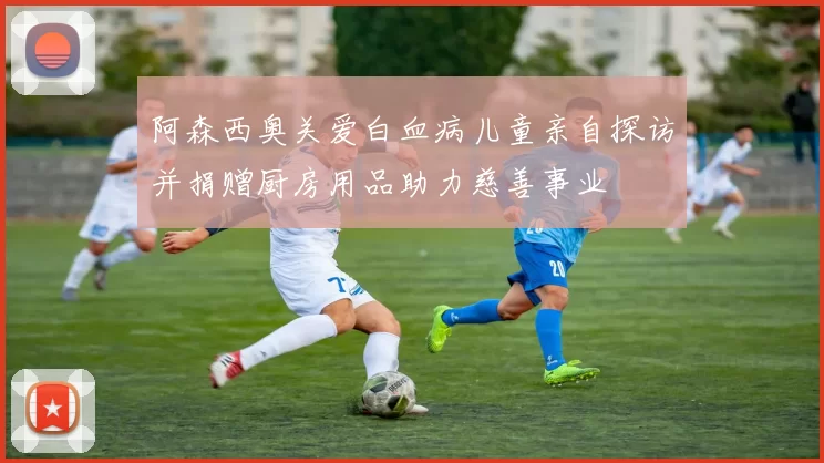 阿森西奥关爱白血病儿童亲自探访并捐赠厨房用品助力慈善事业