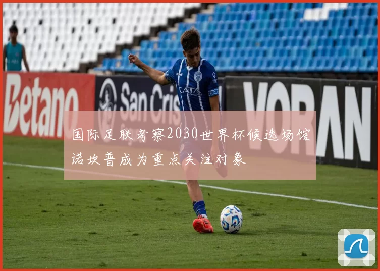 国际足联考察2030世界杯候选场馆诺坎普成为重点关注对象