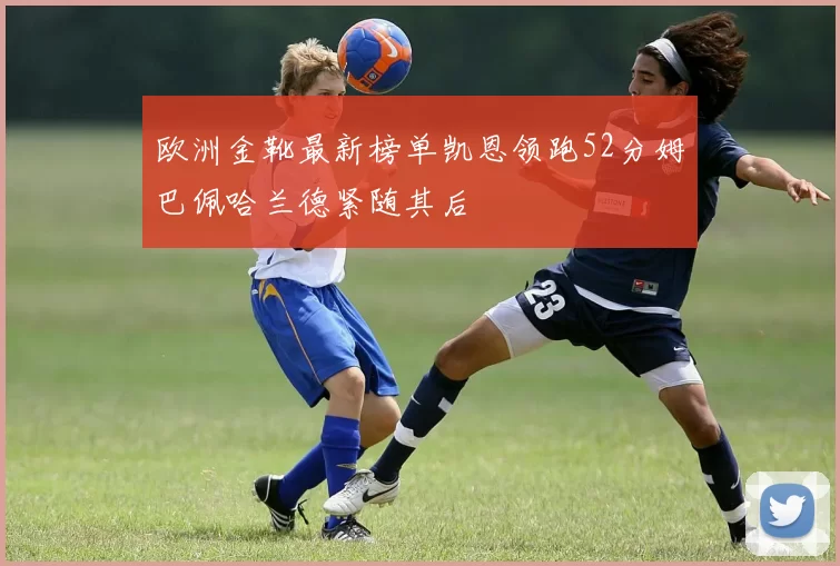 欧洲金靴最新榜单凯恩领跑52分姆巴佩哈兰德紧随其后