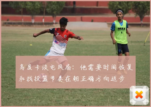乌度卡谈电风扇：他需要时间恢复和找投篮节奏在朝正确方向迈步