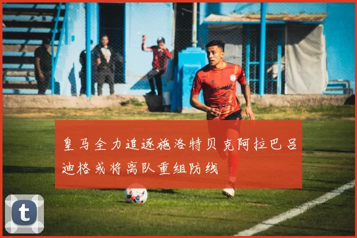 皇马全力追逐施洛特贝克阿拉巴吕迪格或将离队重组防线