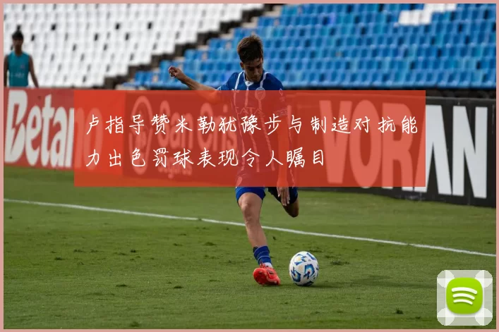 卢指导赞米勒犹豫步与制造对抗能力出色罚球表现令人瞩目