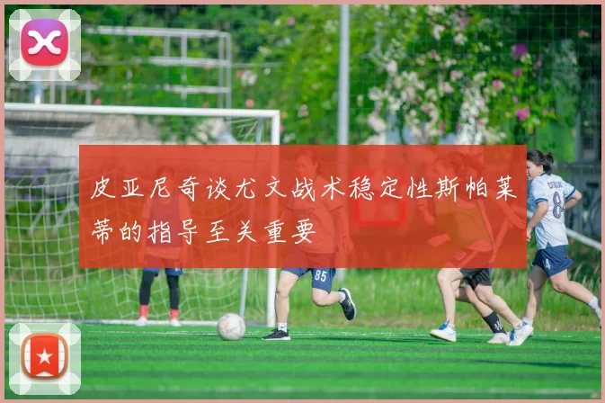 皮亚尼奇谈尤文战术稳定性斯帕莱蒂的指导至关重要