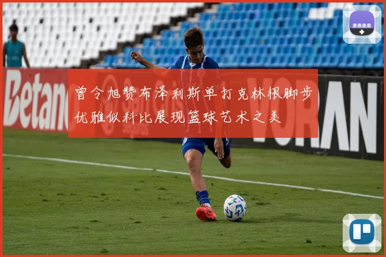 曾令旭赞布泽利斯单打克林根脚步优雅似科比展现篮球艺术之美